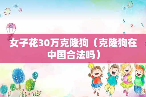 女子花30万克隆狗（克隆狗在中国合法吗）