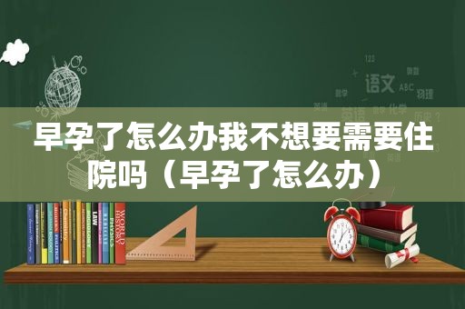 早孕了怎么办我不想要需要住院吗（早孕了怎么办）