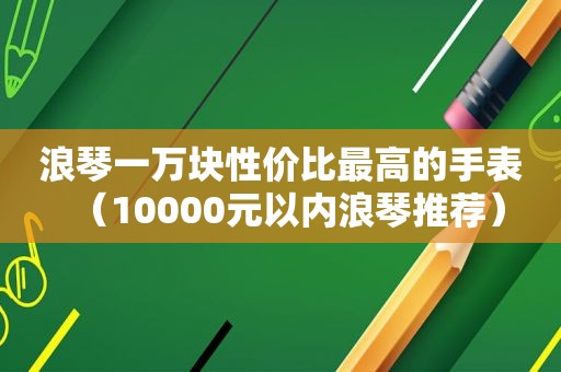 浪琴一万块性价比最高的手表（10000元以内浪琴推荐）