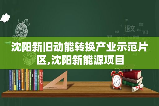 沈阳新旧动能转换产业示范片区,沈阳新能源项目