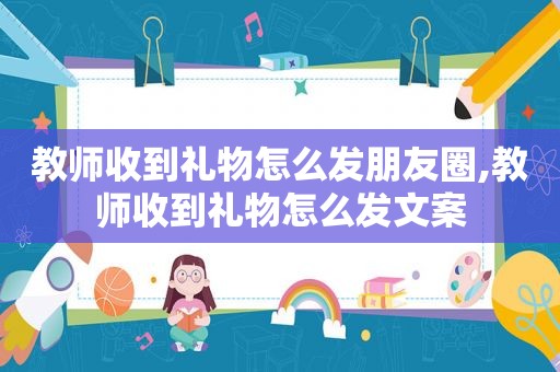 教师收到礼物怎么发朋友圈,教师收到礼物怎么发文案