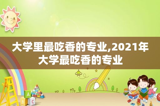 大学里最吃香的专业,2021年大学最吃香的专业