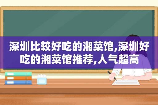 深圳比较好吃的湘菜馆,深圳好吃的湘菜馆推荐,人气超高