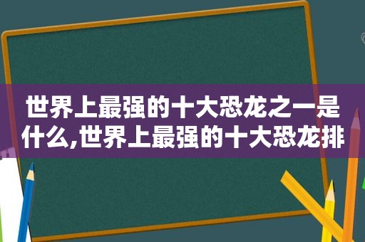 世界上最强的十大恐龙之一是什么,世界上最强的十大恐龙排名