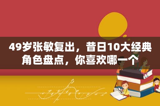 49岁张敏复出，昔日10大经典角色盘点，你喜欢哪一个