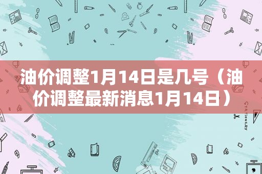 油价调整1月14日是几号（油价调整最新消息1月14日）