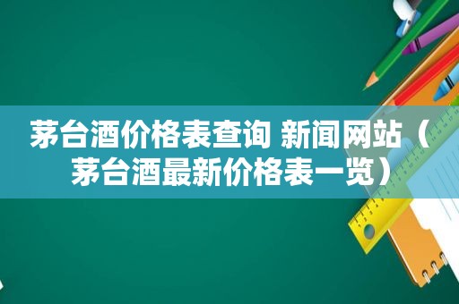 茅台酒价格表查询 新闻网站（茅台酒最新价格表一览）