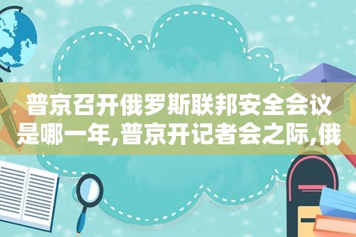 普京召开俄罗斯联邦安全会议是哪一年,普京开记者会之际,俄联邦安全局遭枪击致至少1人身亡