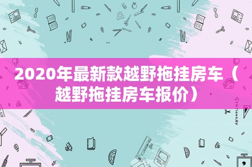 2020年最新款越野拖挂房车（越野拖挂房车报价）