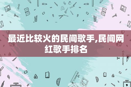 最近比较火的民间歌手,民间网红歌手排名