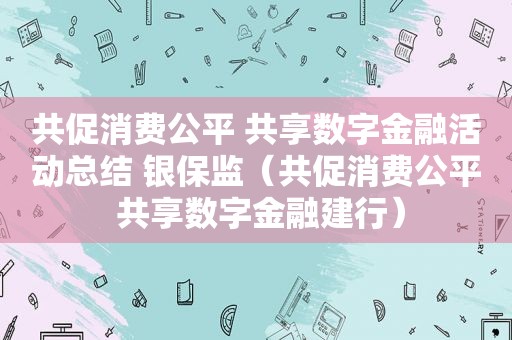 共促消费公平 共享数字金融活动总结 银保监（共促消费公平 共享数字金融建行）