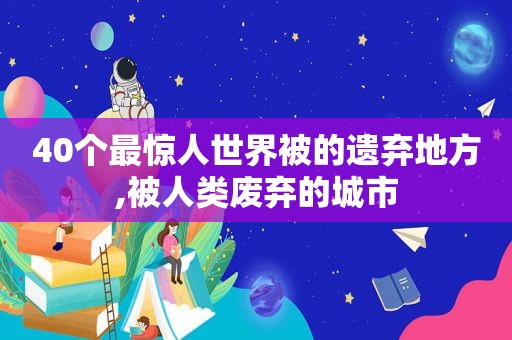 40个最惊人世界被的遗弃地方,被人类废弃的城市