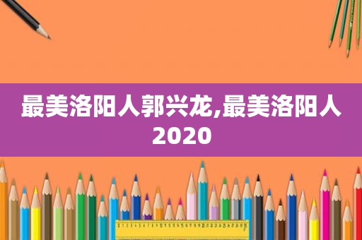 最美洛阳人郭兴龙,最美洛阳人2020