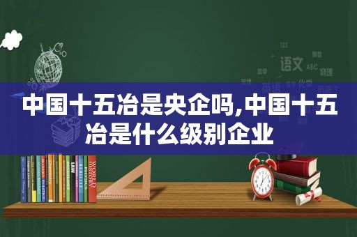 中国十五冶是央企吗,中国十五冶是什么级别企业