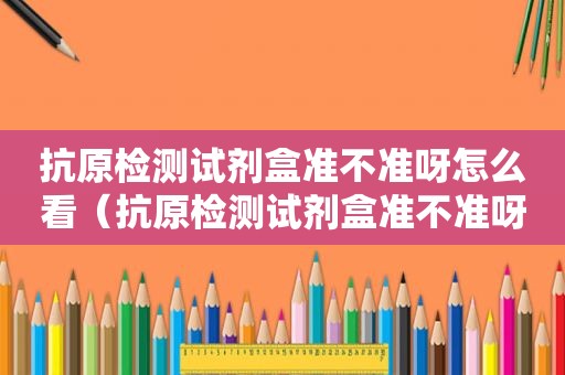 抗原检测试剂盒准不准呀怎么看（抗原检测试剂盒准不准呀视频）