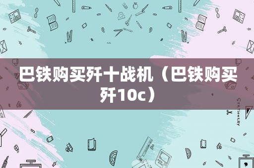 巴铁购买歼十战机（巴铁购买歼10c）