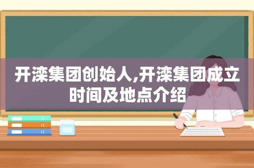 开滦集团创始人,开滦集团成立时间及地点介绍