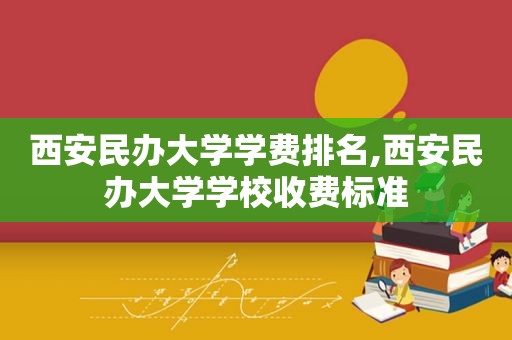 西安民办大学学费排名,西安民办大学学校收费标准