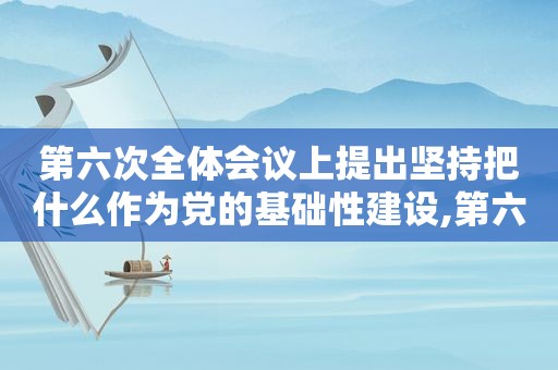 第六次全体会议上提出坚持把什么作为党的基础性建设,第六次全国人大代表在哪里举行