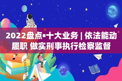 2022盘点•十大业务 | 依法能动履职 做实刑事执行检察监督