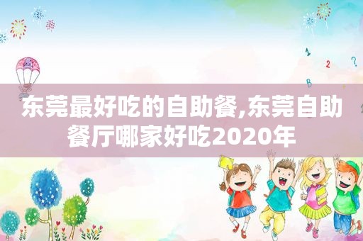 东莞最好吃的自助餐,东莞自助餐厅哪家好吃2020年