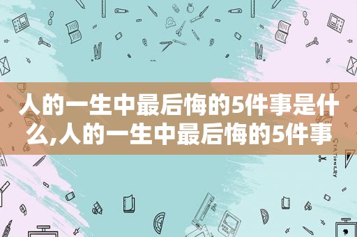 人的一生中最后悔的5件事是什么,人的一生中最后悔的5件事情