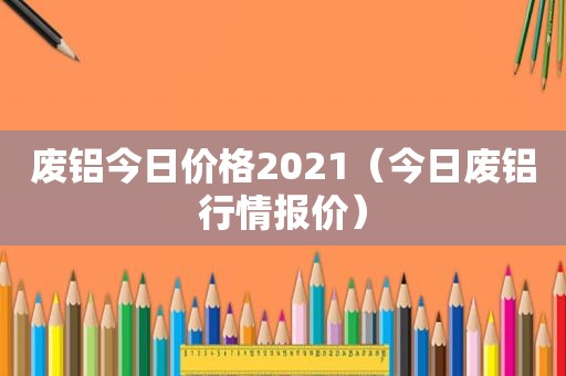 废铝今日价格2021（今日废铝行情报价）