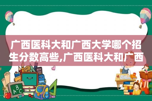 广西医科大和广西大学哪个招生分数高些,广西医科大和广西大学哪个招生分数高一些