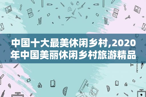 中国十大最美休闲乡村,2020年中国美丽休闲乡村旅游精品景点线路