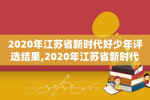 2020年江苏省新时代好少年评选结果,2020年江苏省新时代好少年评选