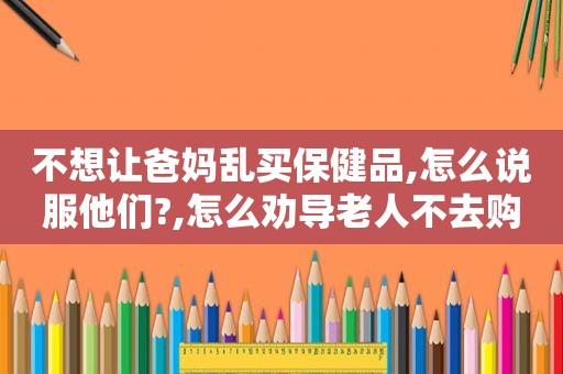 不想让爸妈乱买保健品,怎么说服他们?,怎么劝导老人不去购买保健品