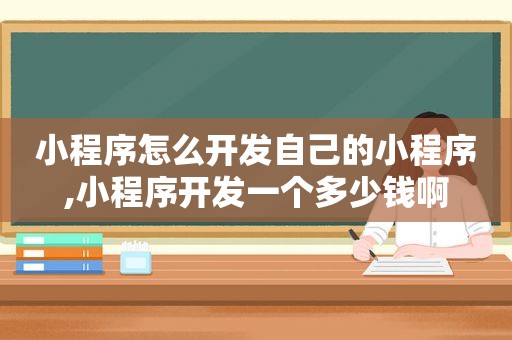 小程序怎么开发自己的小程序,小程序开发一个多少钱啊