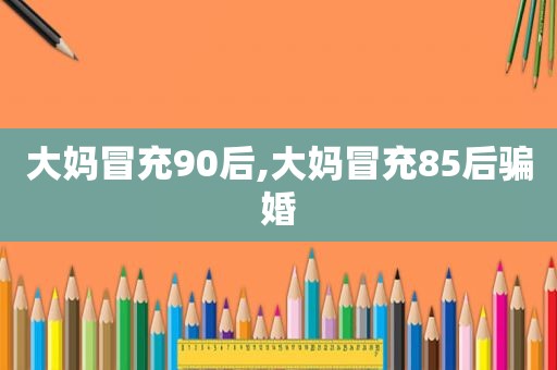 大妈冒充90后,大妈冒充85后骗婚