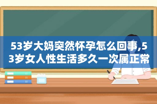 53岁大妈突然怀孕怎么回事,53岁女人性生活多久一次属正常