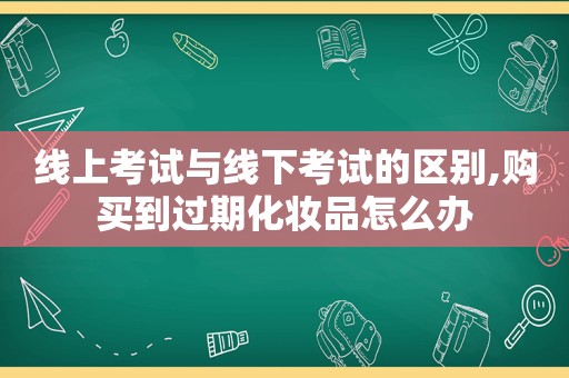 线上考试与线下考试的区别,购买到过期化妆品怎么办