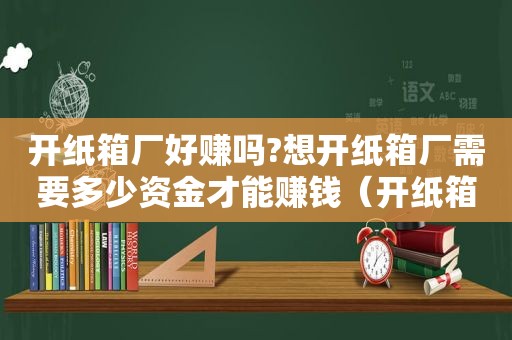 开纸箱厂好赚吗?想开纸箱厂需要多少资金才能赚钱（开纸箱厂赚钱吗）