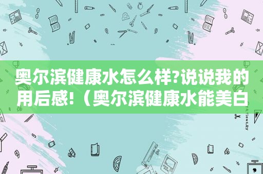 奥尔滨健康水怎么样?说说我的用后感!（奥尔滨健康水能美白吗）