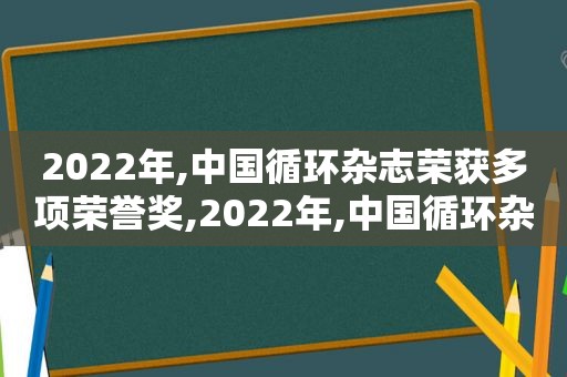 2022年,中国循环杂志荣获多项荣誉奖,2022年,中国循环杂志荣获多项荣誉证书