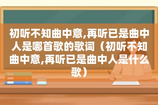 初听不知曲中意,再听已是曲中人是哪首歌的歌词（初听不知曲中意,再听已是曲中人是什么歌）