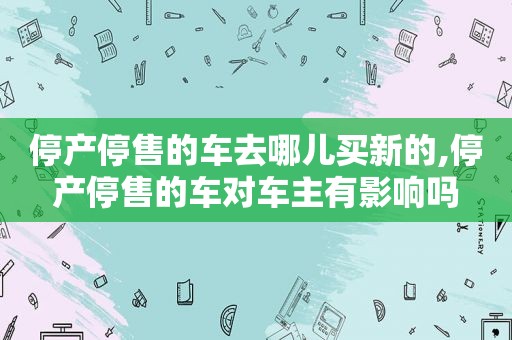 停产停售的车去哪儿买新的,停产停售的车对车主有影响吗