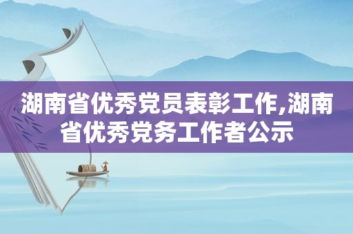 湖南省优秀党员表彰工作,湖南省优秀党务工作者公示