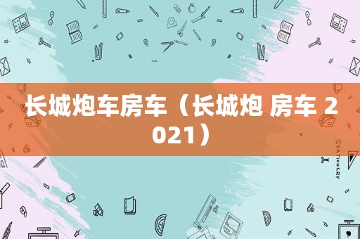 长城炮车房车（长城炮 房车 2021）