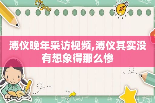 溥仪晚年采访视频,溥仪其实没有想象得那么惨