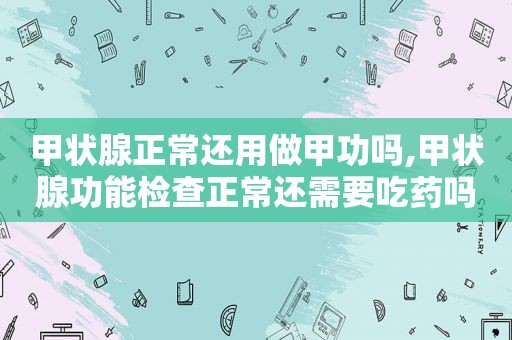 甲状腺正常还用做甲功吗,甲状腺功能检查正常还需要吃药吗