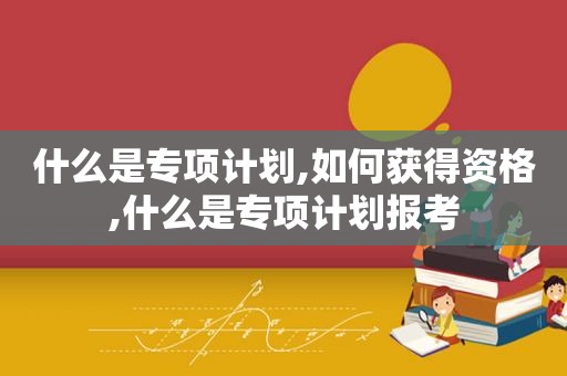 什么是专项计划,如何获得资格,什么是专项计划报考