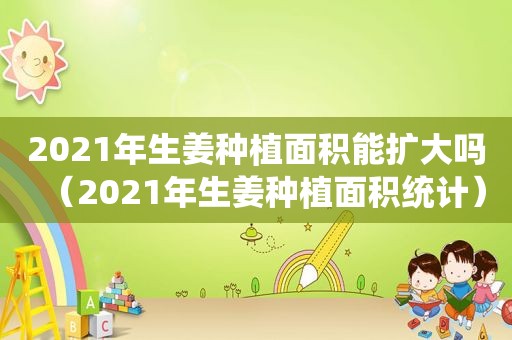 2021年生姜种植面积能扩大吗（2021年生姜种植面积统计）