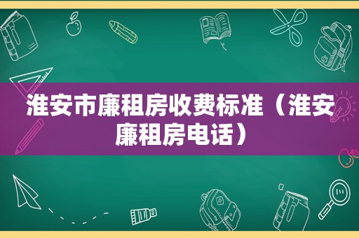 淮安市廉租房收费标准（淮安廉租房电话）