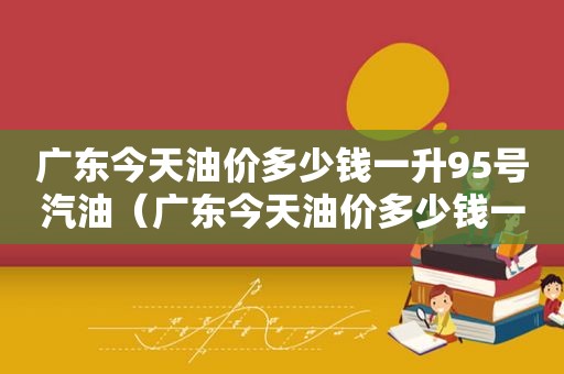 广东今天油价多少钱一升95号汽油（广东今天油价多少钱一升95号）