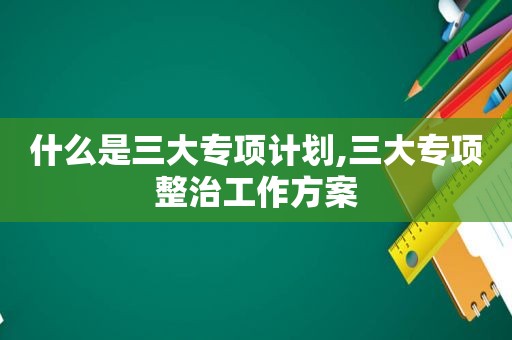 什么是三大专项计划,三大专项整治工作方案