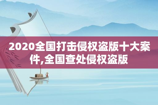 2020全国打击侵权盗版十大案件,全国查处侵权盗版